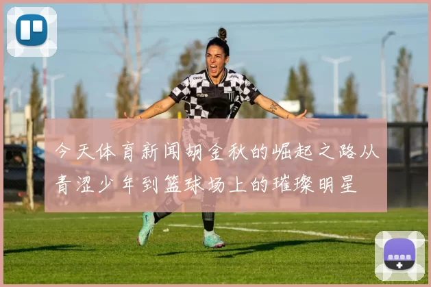 今天体育新闻胡金秋的崛起之路从青涩少年到篮球场上的璀璨明星