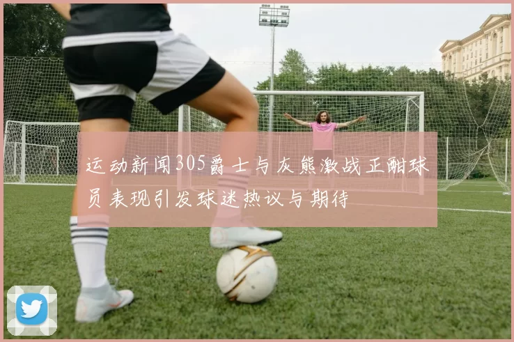 运动新闻305爵士与灰熊激战正酣球员表现引发球迷热议与期待