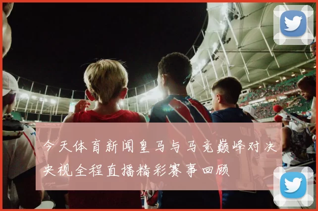 今天体育新闻皇马与马竞巅峰对决央视全程直播精彩赛事回顾