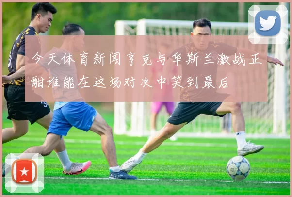 今天体育新闻亨克与华斯兰激战正酣谁能在这场对决中笑到最后