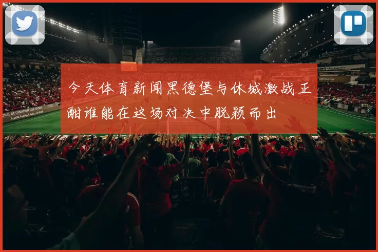 今天体育新闻黑德堡与休城激战正酣谁能在这场对决中脱颖而出